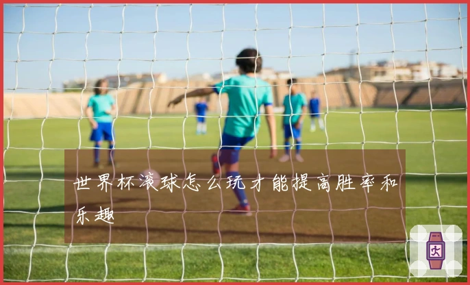世界杯滚球怎么玩才能提高胜率和乐趣