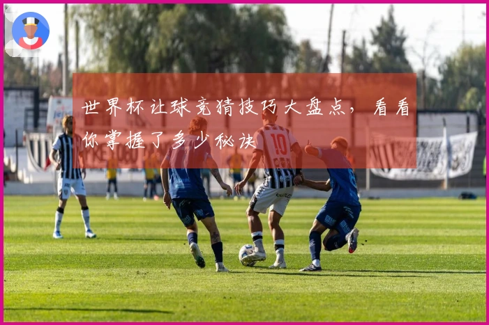 世界杯让球竞猜技巧大盘点，看看你掌握了多少秘诀